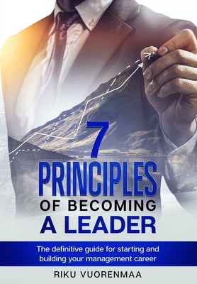 7 Principles of Becoming a Leader: The definitive guide for starting and building your management career by Vuorenmaa, Riku