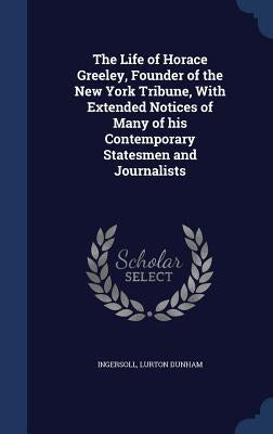 The Life of Horace Greeley, Founder of the New York Tribune, With Extended Notices of Many of his Contemporary Statesmen and Journalists by Dunham, Ingersoll Lurton