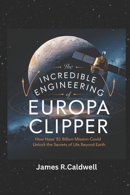 The Incredible Engineering of Europa Clipper: How NASA's $5 Billion Mission Could Unlock the Secrets of Life Beyond Earth by R. Caldwell, James