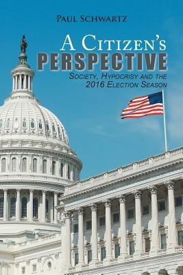 A Citizen's Perspective: Society, Hypocrisy and the 2016 Election Season by Schwartz, Paul