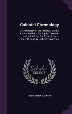 Colonial Chronology: A Chronology of the Principal Events Connected With the English Colonies and India From the Close of the Fifteenth Cen by Robinson, Henry James
