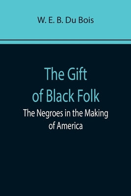The Gift of Black Folk: The Negroes in the Making of America by E. B. Du Bois, W.