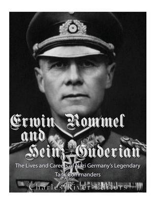Erwin Rommel and Heinz Guderian: The Lives and Careers of Nazi Germany's Legendary Tank Commanders by Charles River Editors