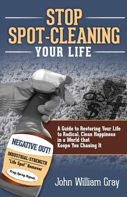 Stop Spot Cleaning Your Life: A Guide to Restoring Your Life To Radical, Clean Happiness in a World That Keeps You Chasing it by Gray, John William