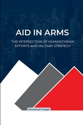 Aid in Arms, The Intersection of Humanitarian Efforts and Military Strategy by Joseph, Emmanuel