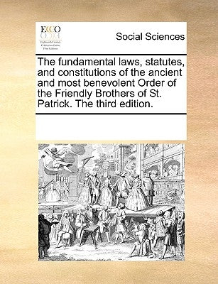 The Fundamental Laws, Statutes, and Constitutions of the Ancient and Most Benevolent Order of the Friendly Brothers of St. Patrick. the Third Edition. by Multiple Contributors