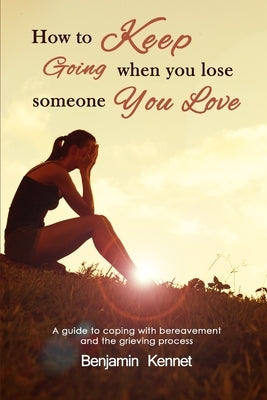 How to Keep Going when You Lose Someone You Love: A guide to coping with bereavement and the grieving process by Kennet, Benjamin