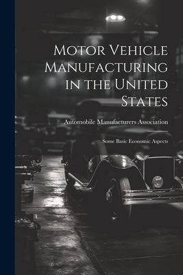 Motor Vehicle Manufacturing in the United States: Some Basic Economic Aspects by Automobile Manufacturers Association