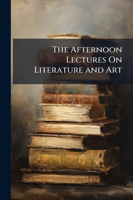 The Afternoon Lectures On Literature and Art: Delivered in the Theatre of the Museum of Industry, S. Stephen's Green, Dublin, in April and May, 1865. by Anonymous