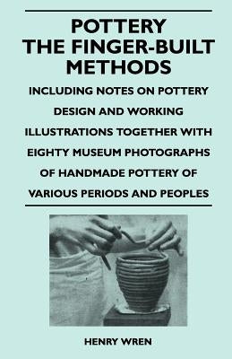 Pottery - The Finger-Built Methods - Including Notes on Pottery Design and Working Illustrations Together with Eighty Museum Photographs of Handmade P by Wren, Henry