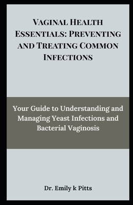 Vaginal Health Essentials: Preventing and Treating Common Infections: Your Guide to Understanding and Managing Yeast Infections and Bacterial Vaginosi by Pitts, Emily K.