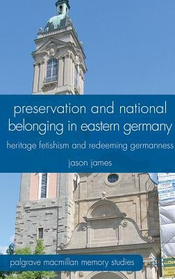 Preservation and National Belonging in Eastern Germany: Heritage Fetishism and Redeeming Germanness by James, J.