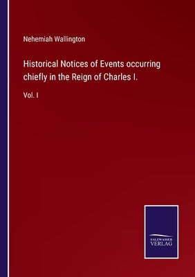 Historical Notices of Events occurring chiefly in the Reign of Charles I.: Vol. I by Wallington, Nehemiah