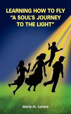 Learning How to Fly "A Soul's Journey to the Light" by Luvara, Maria M.