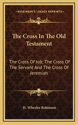 The Cross In The Old Testament: The Cross Of Job; The Cross Of The Servant And The Cross Of Jeremiah by Robinson, H. Wheeler