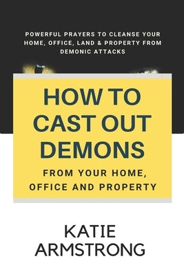 How to Cast Out Demons from Your Home, Office and Property: 100 Powerful Prayers to Cleanse Your Home, Office, Land & Property from Demonic Attacks by Armstrong, Katie