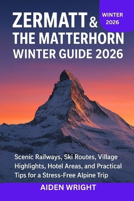 Zermatt & The Matterhorn Winter Guide 2026: Scenic Railways, Ski Routes, Village Highlights, Hotel Areas, and Practical Tips for a Stress-Free Alpine by Wright, Aiden