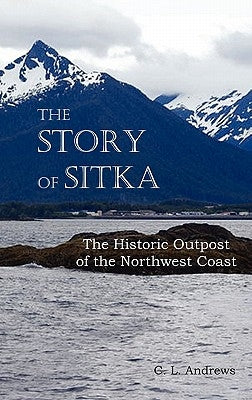 The Story of Sitka the Historic Outpost of the Northwest Coast (Fully Illustrated.) by Andrews, C. L.