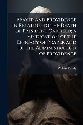 Prayer and Providence in Relation to the Death of President Garfield; a Vindication of the Efficacy of Prayer and of the Administration of Providence by Reddy, William [From Old Catalog]