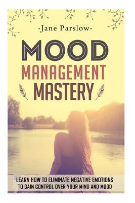 Mood Management Mastery: Learn How To Eliminate Negative Emotions To Gain Control Over Your Mind And Mood by Parslow, Jane