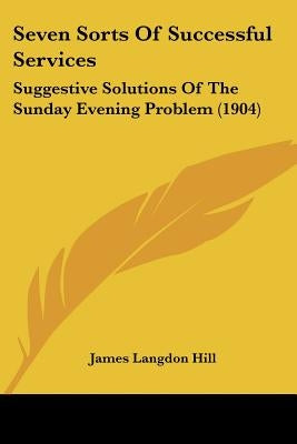 Seven Sorts Of Successful Services: Suggestive Solutions Of The Sunday Evening Problem (1904) by Hill, James Langdon