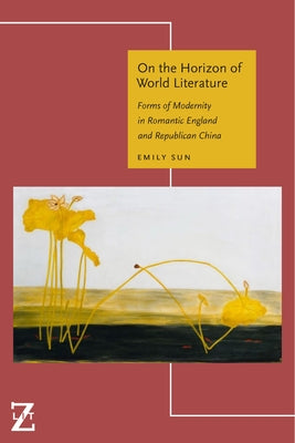 On the Horizon of World Literature: Forms of Modernity in Romantic England and Republican China by Sun, Emily