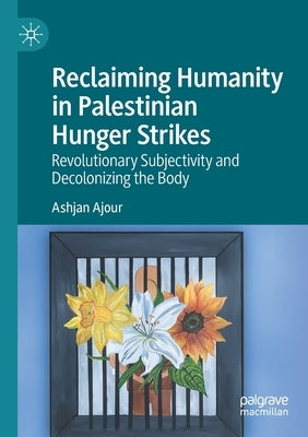 Reclaiming Humanity in Palestinian Hunger Strikes: Revolutionary Subjectivity and Decolonizing the Body by Ajour, Ashjan