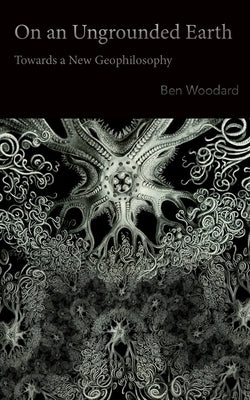 On an Ungrounded Earth: Towards a New Geophilosophy by Woodard, Ben