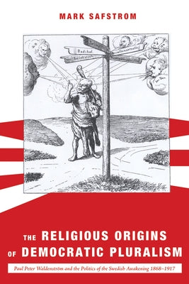 The Religious Origins of Democratic Pluralism: Paul Peter Waldenström and the Politics of the Swedish Awakening 1868-1917 by Safstrom, Mark