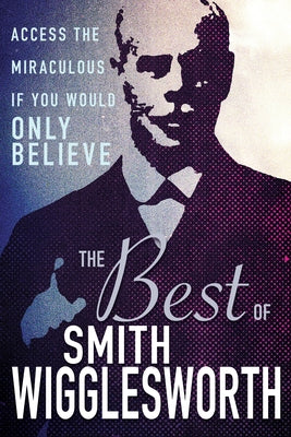 The Best of Smith Wigglesworth: Access the Miraculous If You Would Only Believe by Wigglesworth, Smith