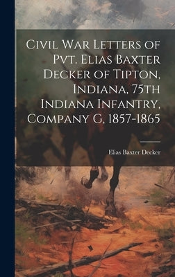 Civil war Letters of Pvt. Elias Baxter Decker of Tipton, Indiana, 75th Indiana Infantry, Company G, 1857-1865 by Decker, Elias Baxter