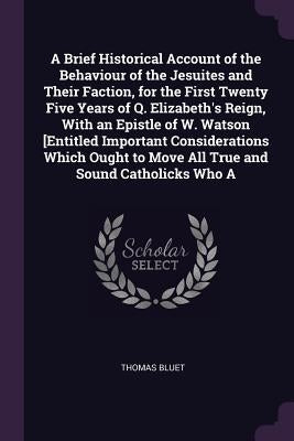 A Brief Historical Account of the Behaviour of the Jesuites and Their Faction, for the First Twenty Five Years of Q. Elizabeth's Reign, With an Epistl by Bluet, Thomas