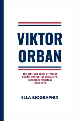 Viktor Orban: The Rise and Reign of Viktor Orbán: Navigating Hungary's Turbulent Political Landscape by Biographix, Ella