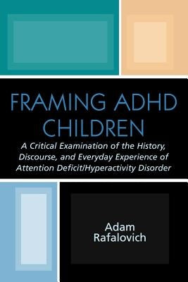 Framing ADHD Children: A Critical Examination of the History, Discourse, and Everyday Experience of Attention Deficit/Hyperactivity Disorder by Rafalovich, Adam