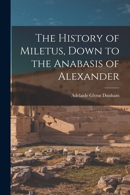 The History of Miletus, Down to the Anabasis of Alexander by Dunham, Adelaide Glynn
