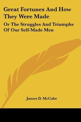 Great Fortunes And How They Were Made: Or The Struggles And Triumphs Of Our Self-Made Men by McCabe, James D.