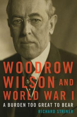 Woodrow Wilson and World War I: A Burden Too Great to Bear by Striner, Richard