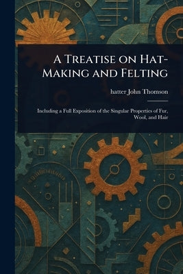 A Treatise on Hat-Making and Felting by Thomson, John Hatter