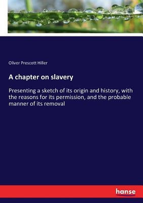 A chapter on slavery: Presenting a sketch of its origin and history, with the reasons for its permission, and the probable manner of its removal by Hiller, Oliver Prescott