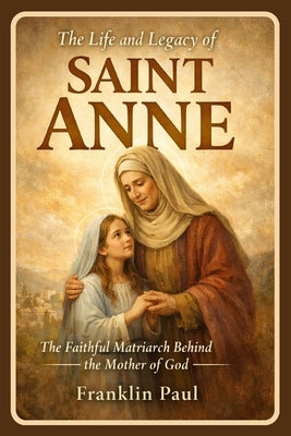 The life and legacy of saint Anne: The faithful matriarch behind the mother of God by Paul, Franklin