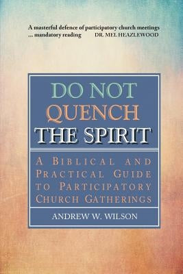 Do Not Quench the Spirit: A Biblical and Practical Guide to Participatory Church Gatherings by Wilson, Andrew W.
