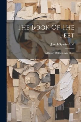 The Book Of The Feet: A History Of Boots And Shoes by Hall, Joseph Sparkes