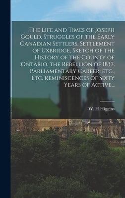 The Life and Times of Joseph Gould. Struggles of the Early Canadian Settlers, Settlement of Uxbridge, Sketch of the History of the County of Ontario, by Higgins, W. H.