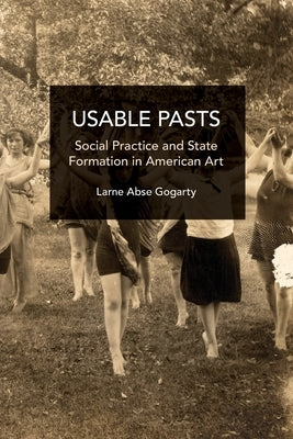 Usable Pasts: Social Practice and State Formation in American Art by Abse Gogarty, Larne