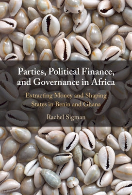 Parties, Political Finance, and Governance in Africa: Extracting Money and Shaping States in Benin and Ghana by Sigman, Rachel