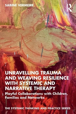 Unravelling Trauma and Weaving Resilience with Systemic and Narrative Therapy: Playful Collaborations with Children, Families and Networks by Vermeire, Sabine