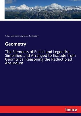 Geometry: The Elements of Euclid and Legendre Simplified and Arranged to Exclude from Geomtrical Reasoning the Reductio ad Absurdum by Legendre, A. M.