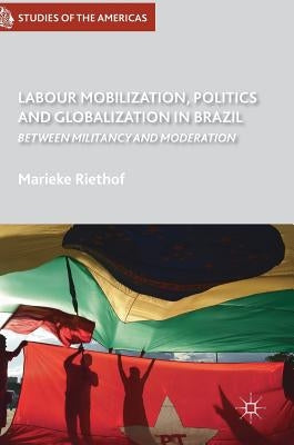 Labour Mobilization, Politics and Globalization in Brazil: Between Militancy and Moderation by Riethof, Marieke