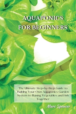 Aquaponics for Beginners: The Ultimate Step-by-Step Guide to Building Your Own Aquaponics Garden System to Raising Vegetables and Fish Together by Spencer, Marc