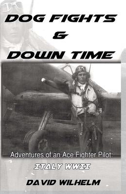 Dog Fights and Downtime: Adventures of an Ace Figter Pilot: WWII, Italy by Wilhelm, David
